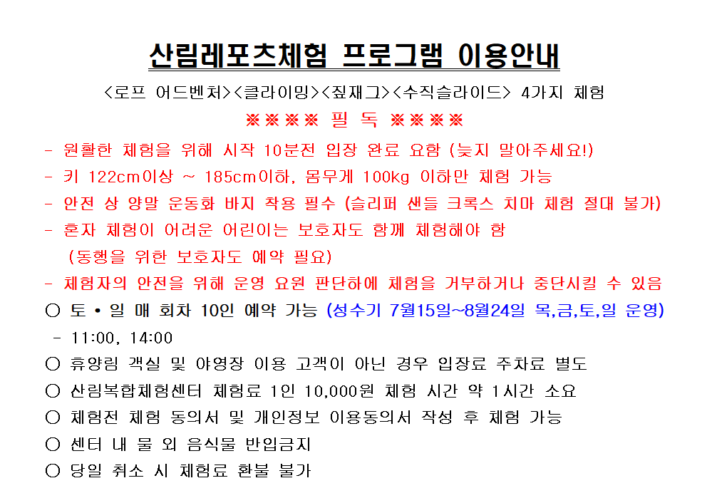 
-
-
산림레포츠체험 프로그램 이용안내
〈로프 어드벤처〉〈클라이밍〉〈짚재그〉〈수직슬라이드〉 4가지 체험 ※※※※ 필 독 ※※※※
원활한 체험을 위해 시작 10분전 입장 완료 요함 (늦지 말아주세요!)
키 122cm이상 185cm이하, 몸무게 100kg 이하만 체험 가능
안전 상 양말 운동화 바지 착용 필수 (슬리퍼 샌들 크록스 치마 체험 절대 불가)
-
혼자 체험이 어려운 어린이는 보호자도 함께 체험해야 함
(동행을 위한 보호자도 예약 필요)
체험자의 안전을 위해 운영 요원 판단하에 체험을 거부하거나 중단시킬 수 있음
○ 토·일 매 회차 10인 예약 가능 (성수기 7월15일~8월24일 목,금,토,일 운영)
11:00, 14:00
○ 휴양림 객실 및 야영장 이용 고객이 아닌 경우 입장료 주차료 별도
○ 산림복합체험센터 체험료 1인 10,000원 체험 시간 약 1시간 소요
○ 체험전 체험 동의서 및 개인정보 이용동의서 작성 후 체험 가능
○ 센터 내 물 외 음식물 반입금지
○ 당일 취소 시 체험료 환불 불가